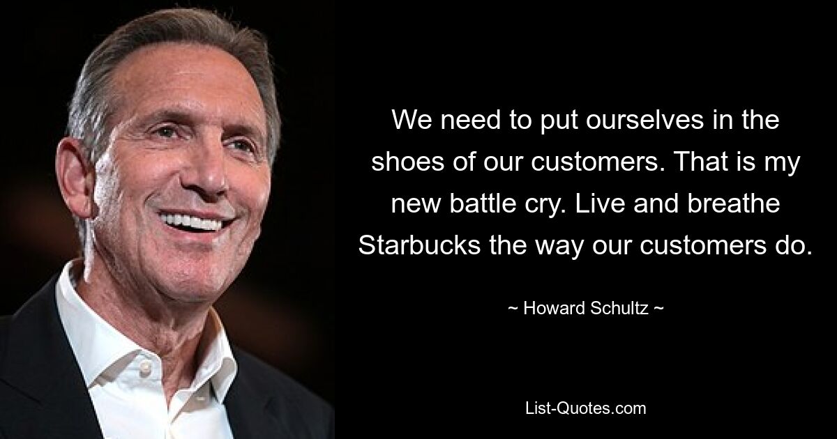 We need to put ourselves in the shoes of our customers. That is my new battle cry. Live and breathe Starbucks the way our customers do. — © Howard Schultz