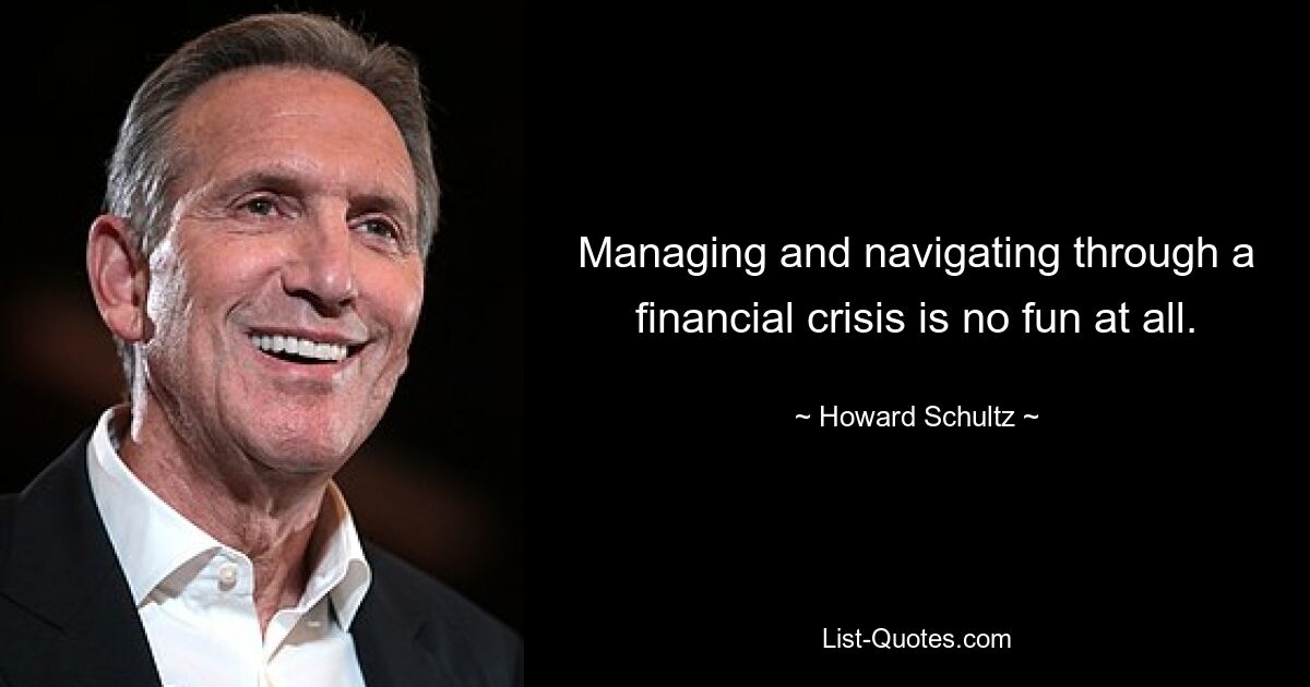 Managing and navigating through a financial crisis is no fun at all. — © Howard Schultz