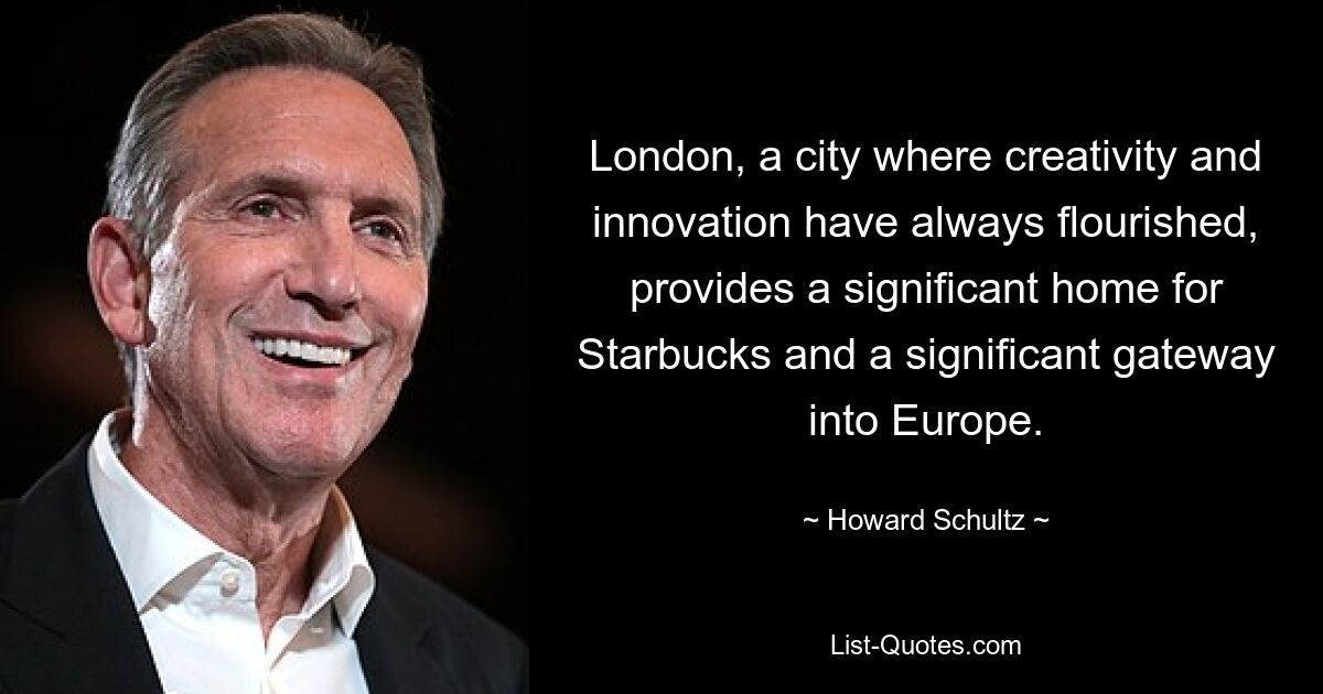 London, eine Stadt, in der Kreativität und Innovation schon immer blühten, ist ein bedeutendes Zuhause für Starbucks und ein bedeutendes Tor nach Europa. — © Howard Schultz