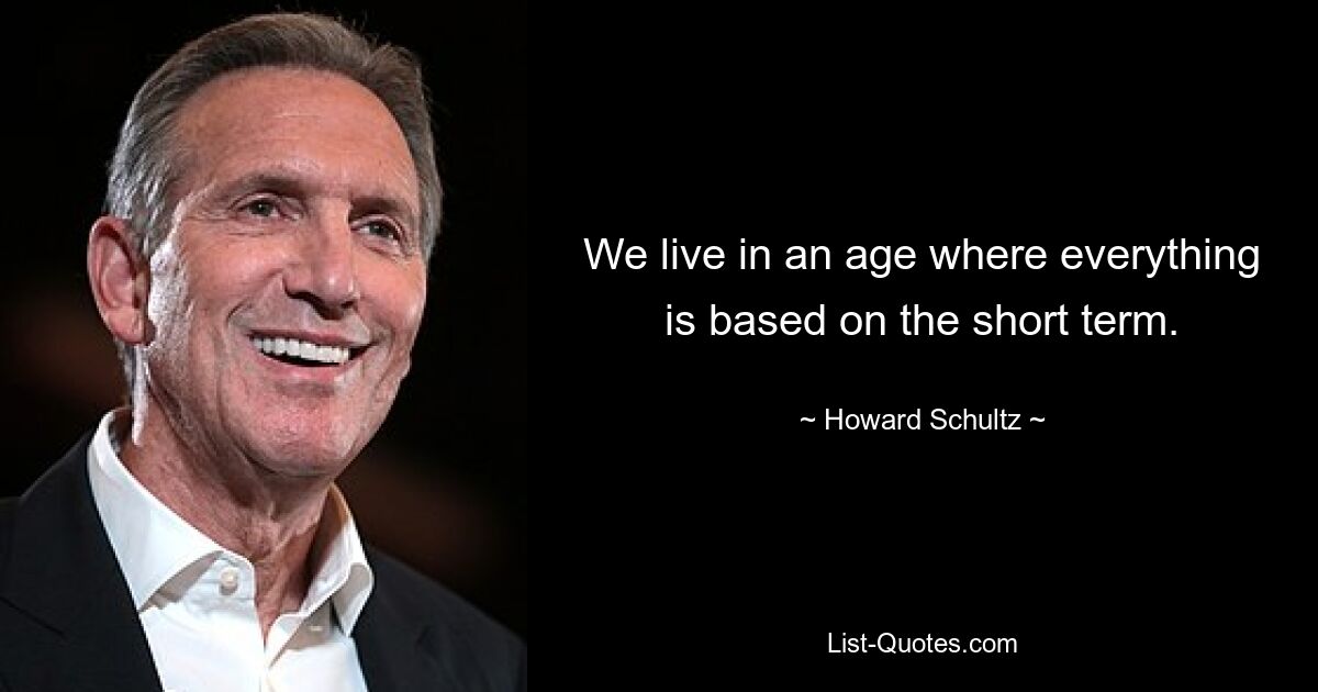 We live in an age where everything is based on the short term. — © Howard Schultz