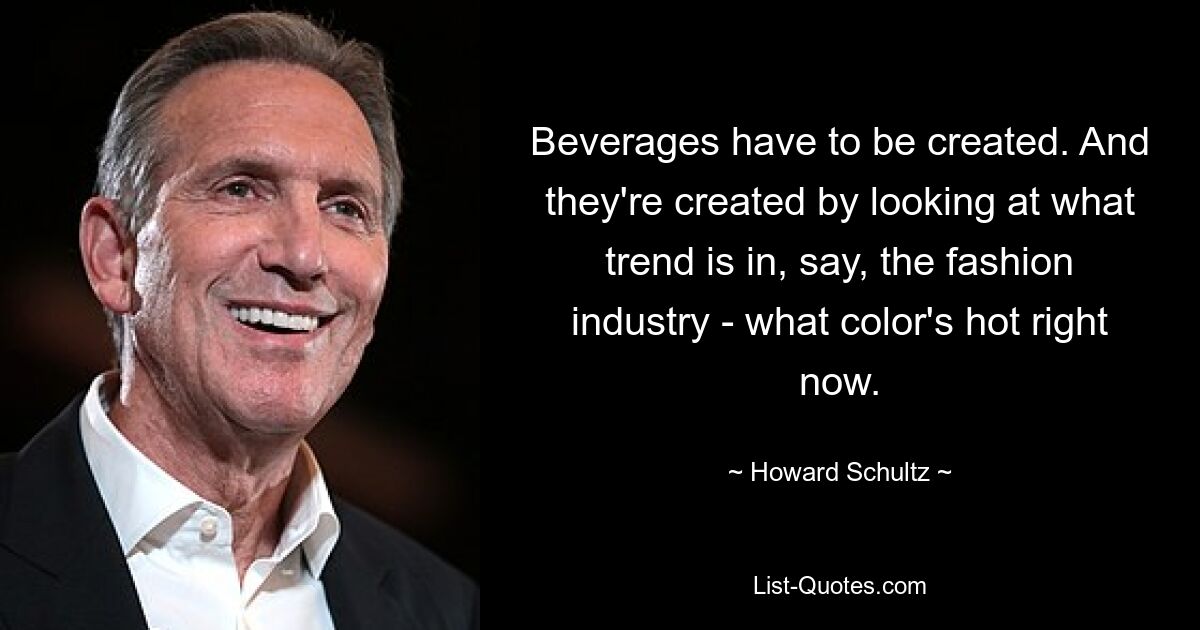 Beverages have to be created. And they're created by looking at what trend is in, say, the fashion industry - what color's hot right now. — © Howard Schultz