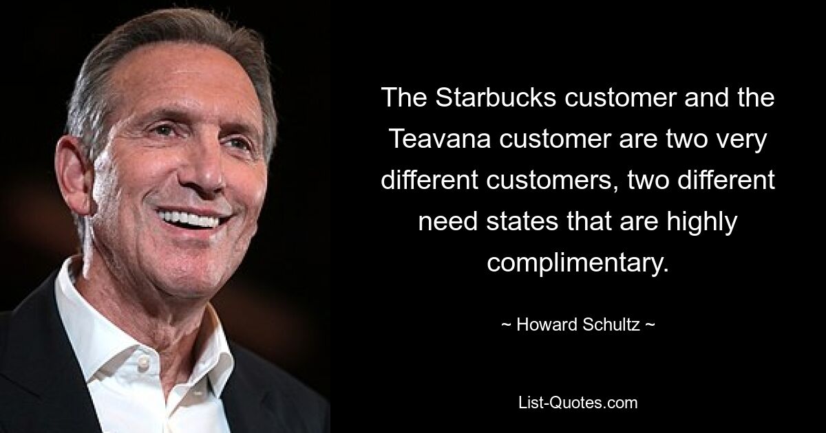 The Starbucks customer and the Teavana customer are two very different customers, two different need states that are highly complimentary. — © Howard Schultz