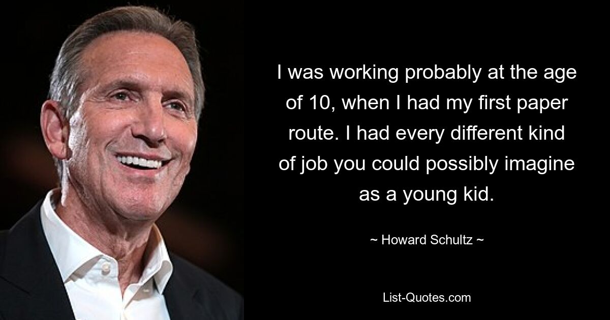 I was working probably at the age of 10, when I had my first paper route. I had every different kind of job you could possibly imagine as a young kid. — © Howard Schultz