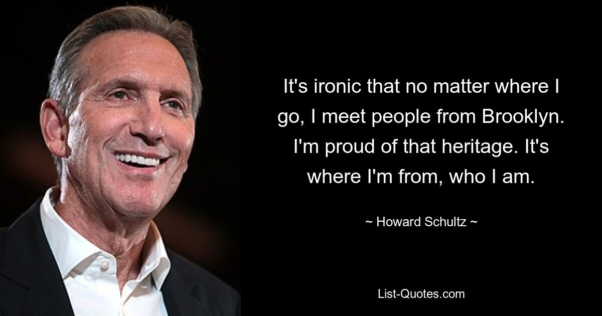 It's ironic that no matter where I go, I meet people from Brooklyn. I'm proud of that heritage. It's where I'm from, who I am. — © Howard Schultz