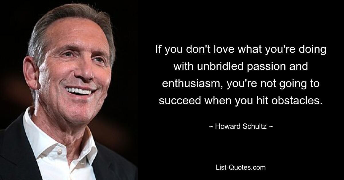 If you don't love what you're doing with unbridled passion and enthusiasm, you're not going to succeed when you hit obstacles. — © Howard Schultz