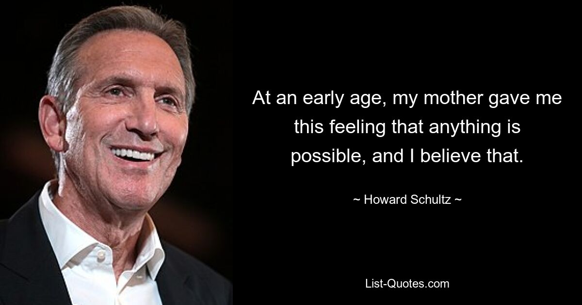 At an early age, my mother gave me this feeling that anything is possible, and I believe that. — © Howard Schultz