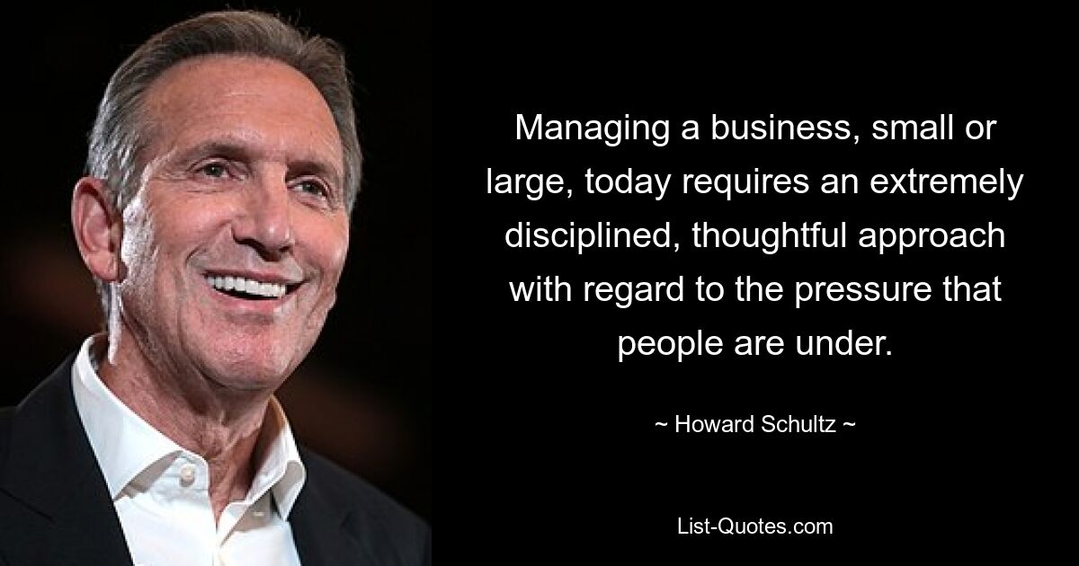 Managing a business, small or large, today requires an extremely disciplined, thoughtful approach with regard to the pressure that people are under. — © Howard Schultz