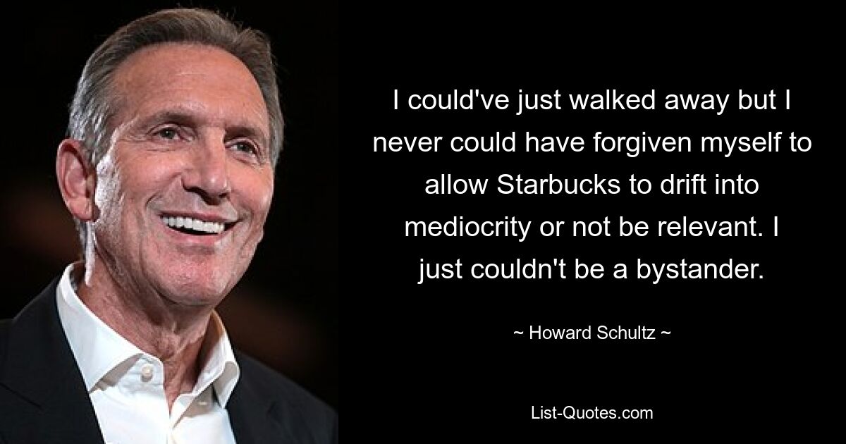 I could've just walked away but I never could have forgiven myself to allow Starbucks to drift into mediocrity or not be relevant. I just couldn't be a bystander. — © Howard Schultz