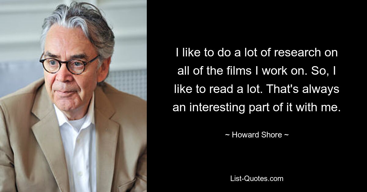 I like to do a lot of research on all of the films I work on. So, I like to read a lot. That's always an interesting part of it with me. — © Howard Shore