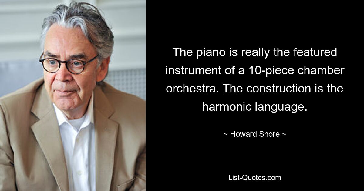 The piano is really the featured instrument of a 10-piece chamber orchestra. The construction is the harmonic language. — © Howard Shore