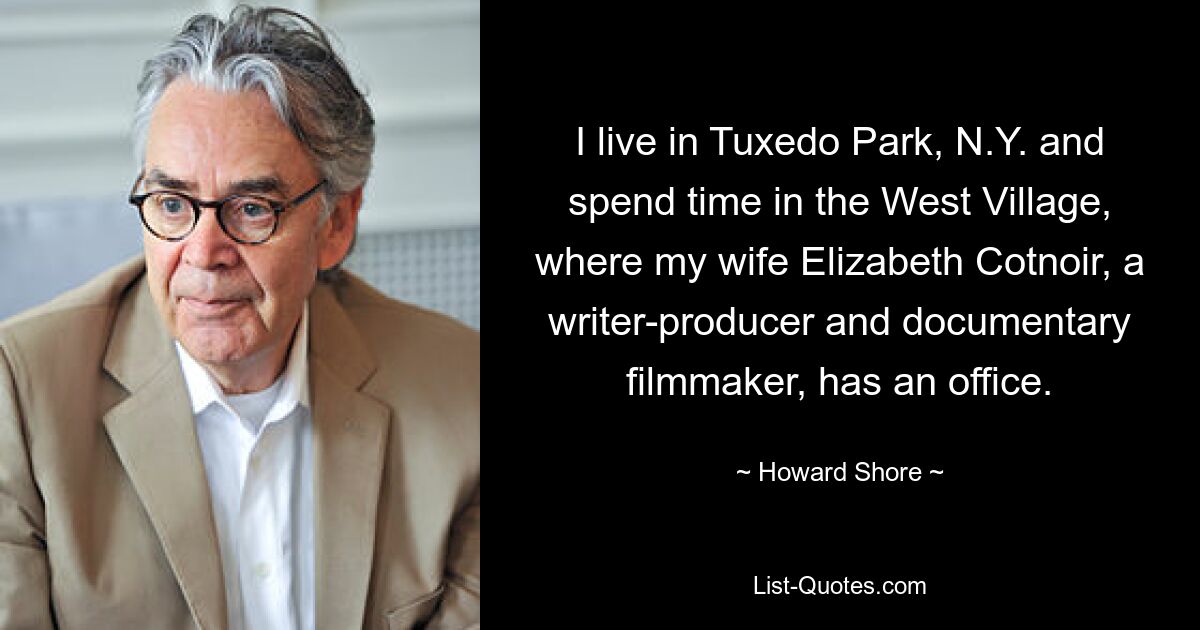 I live in Tuxedo Park, N.Y. and spend time in the West Village, where my wife Elizabeth Cotnoir, a writer-producer and documentary filmmaker, has an office. — © Howard Shore