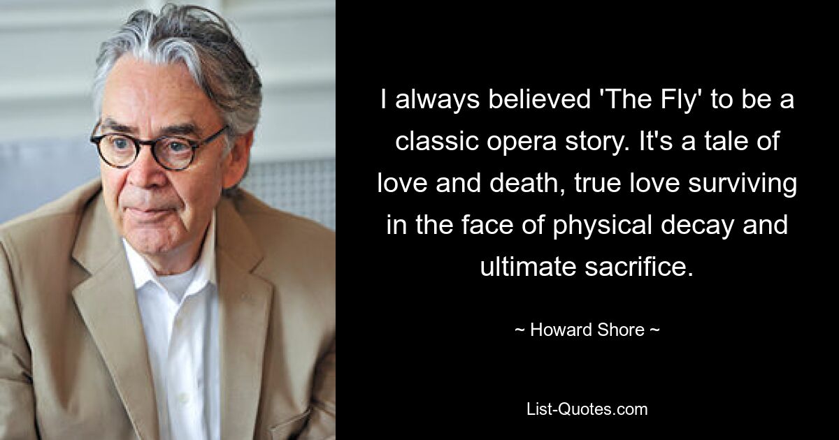 I always believed 'The Fly' to be a classic opera story. It's a tale of love and death, true love surviving in the face of physical decay and ultimate sacrifice. — © Howard Shore