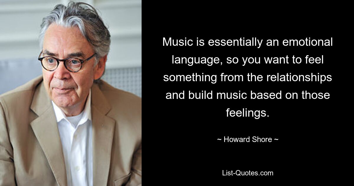 Music is essentially an emotional language, so you want to feel something from the relationships and build music based on those feelings. — © Howard Shore