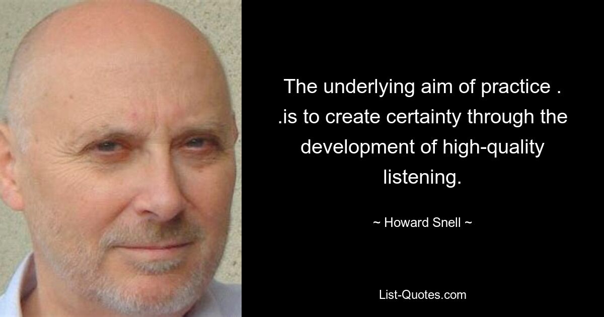 The underlying aim of practice . .is to create certainty through the development of high-quality listening. — © Howard Snell