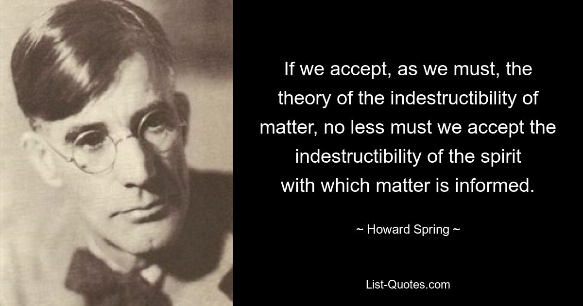 If we accept, as we must, the theory of the indestructibility of matter, no less must we accept the indestructibility of the spirit with which matter is informed. — © Howard Spring