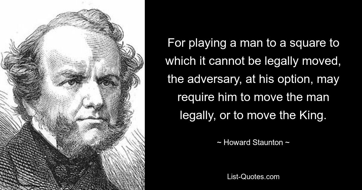 For playing a man to a square to which it cannot be legally moved, the adversary, at his option, may require him to move the man legally, or to move the King. — © Howard Staunton