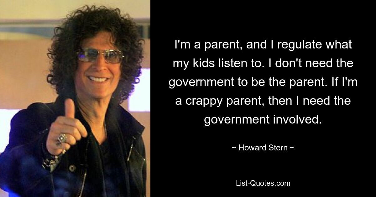 I'm a parent, and I regulate what my kids listen to. I don't need the government to be the parent. If I'm a crappy parent, then I need the government involved. — © Howard Stern