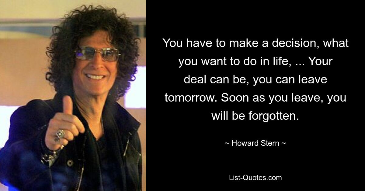 You have to make a decision, what you want to do in life, ... Your deal can be, you can leave tomorrow. Soon as you leave, you will be forgotten. — © Howard Stern