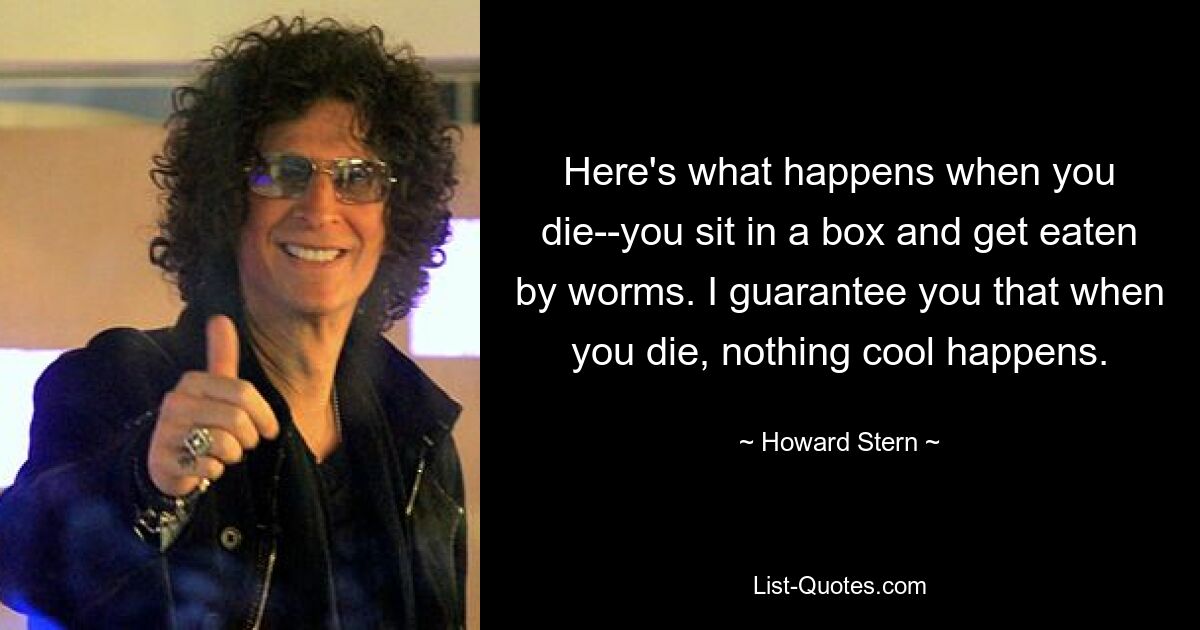 Here's what happens when you die--you sit in a box and get eaten by worms. I guarantee you that when you die, nothing cool happens. — © Howard Stern