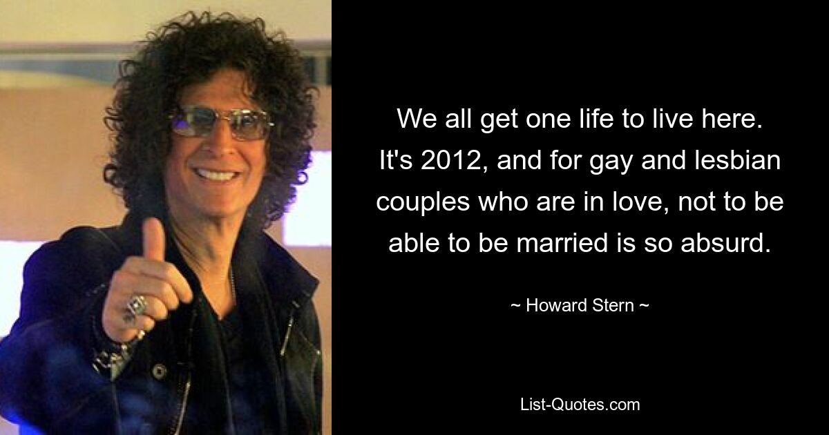 We all get one life to live here. It's 2012, and for gay and lesbian couples who are in love, not to be able to be married is so absurd. — © Howard Stern