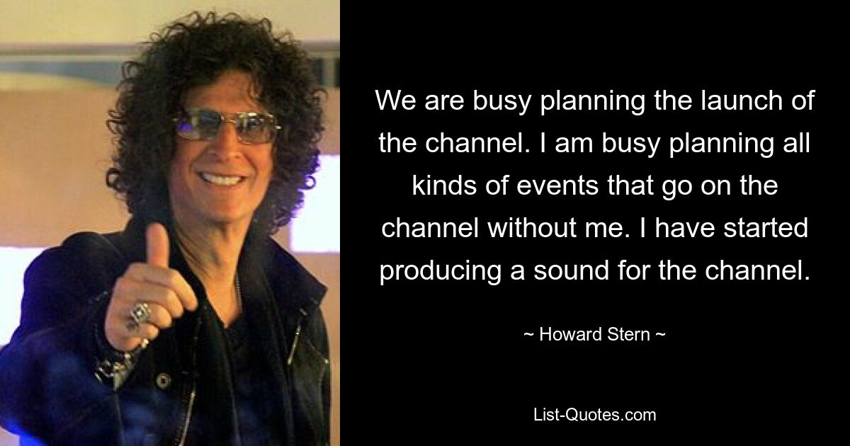 We are busy planning the launch of the channel. I am busy planning all kinds of events that go on the channel without me. I have started producing a sound for the channel. — © Howard Stern