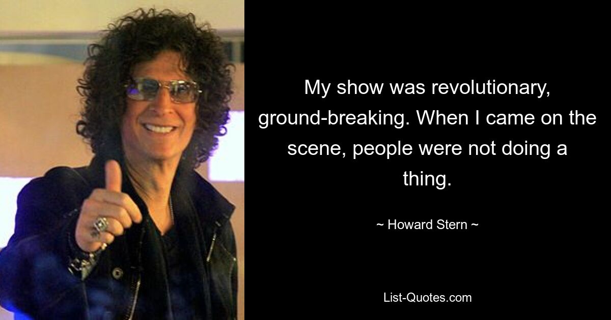 My show was revolutionary, ground-breaking. When I came on the scene, people were not doing a thing. — © Howard Stern