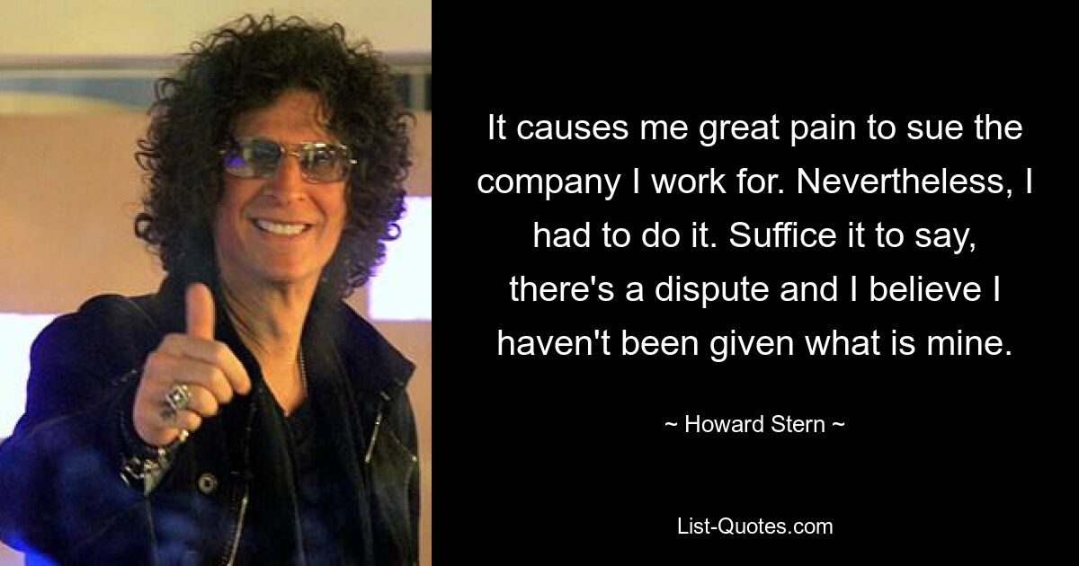 It causes me great pain to sue the company I work for. Nevertheless, I had to do it. Suffice it to say, there's a dispute and I believe I haven't been given what is mine. — © Howard Stern