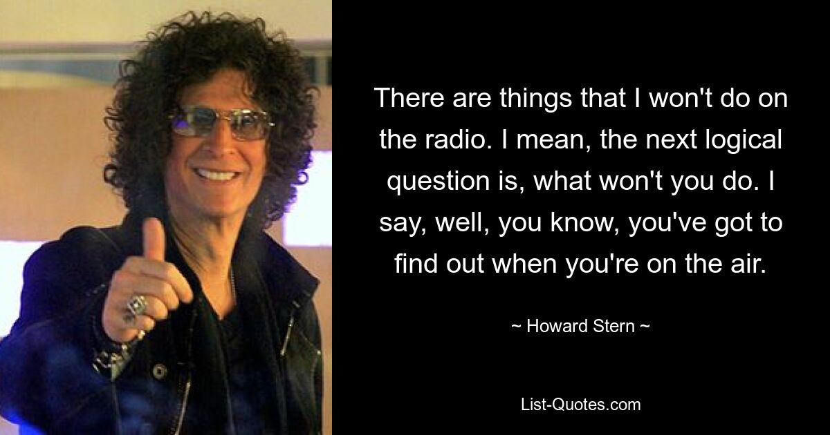 There are things that I won't do on the radio. I mean, the next logical question is, what won't you do. I say, well, you know, you've got to find out when you're on the air. — © Howard Stern