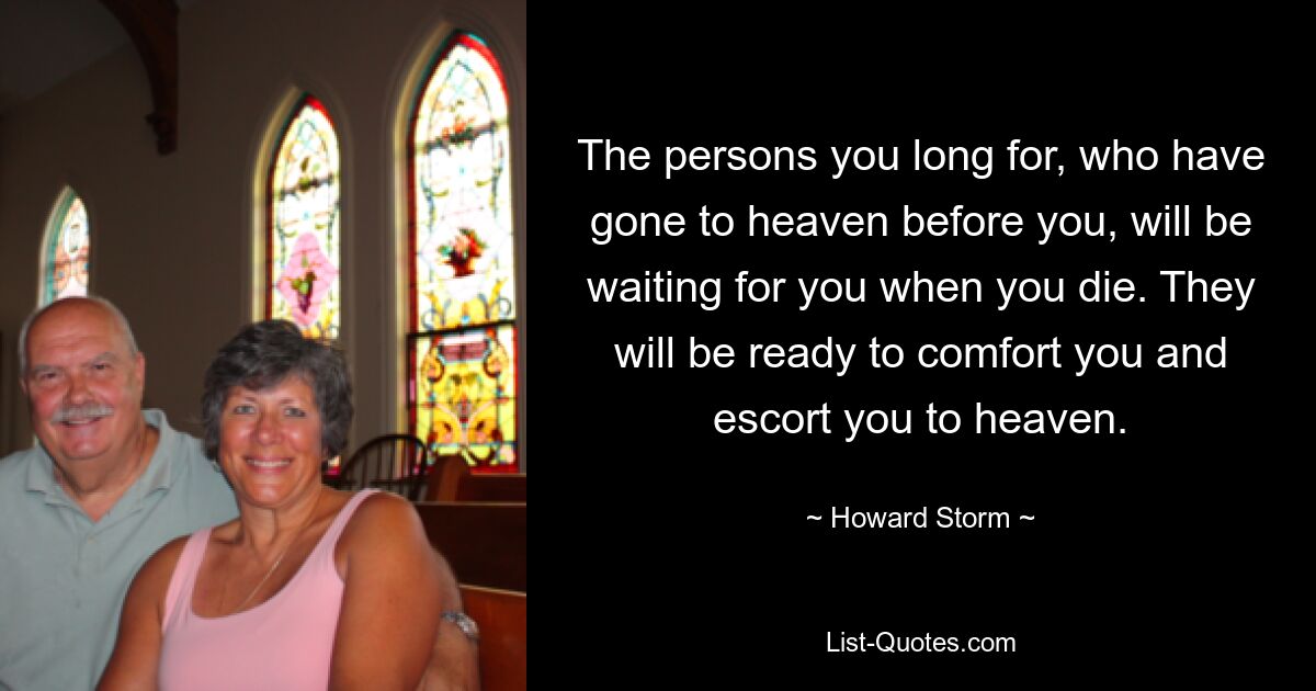 The persons you long for, who have gone to heaven before you, will be waiting for you when you die. They will be ready to comfort you and escort you to heaven. — © Howard Storm