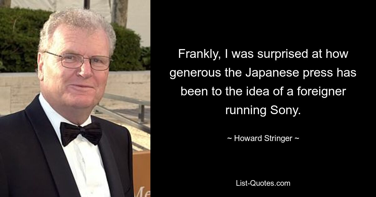 Frankly, I was surprised at how generous the Japanese press has been to the idea of a foreigner running Sony. — © Howard Stringer