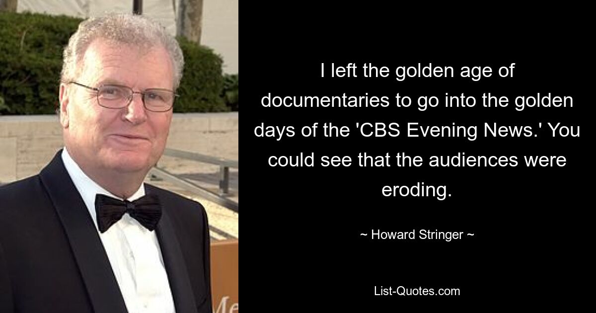 I left the golden age of documentaries to go into the golden days of the 'CBS Evening News.' You could see that the audiences were eroding. — © Howard Stringer