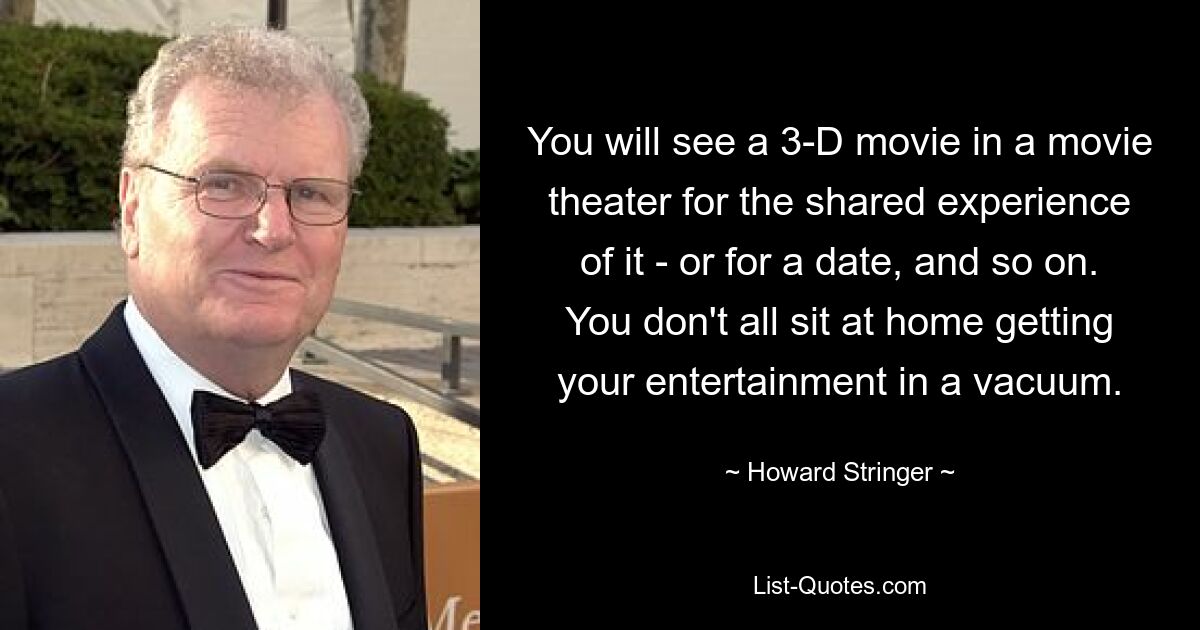 You will see a 3-D movie in a movie theater for the shared experience of it - or for a date, and so on. You don't all sit at home getting your entertainment in a vacuum. — © Howard Stringer