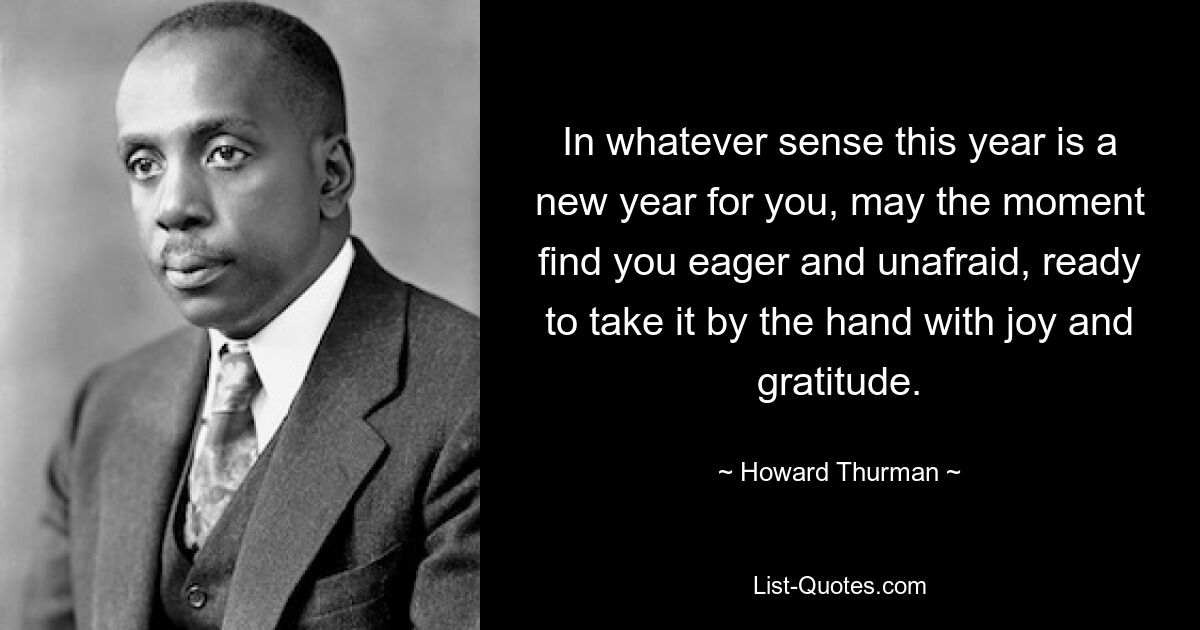 In whatever sense this year is a new year for you, may the moment find you eager and unafraid, ready to take it by the hand with joy and gratitude. — © Howard Thurman