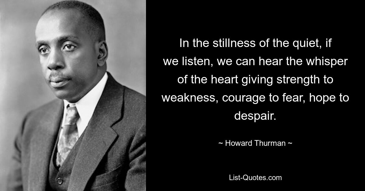 In the stillness of the quiet, if we listen, we can hear the whisper of the heart giving strength to weakness, courage to fear, hope to despair. — © Howard Thurman