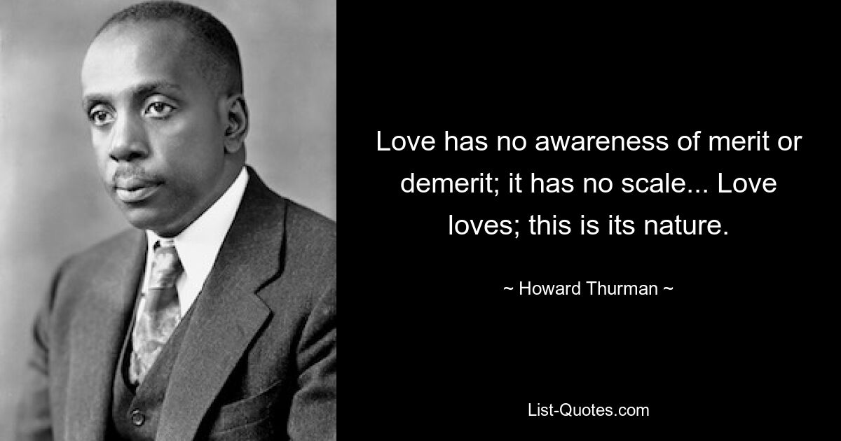 Love has no awareness of merit or demerit; it has no scale... Love loves; this is its nature. — © Howard Thurman