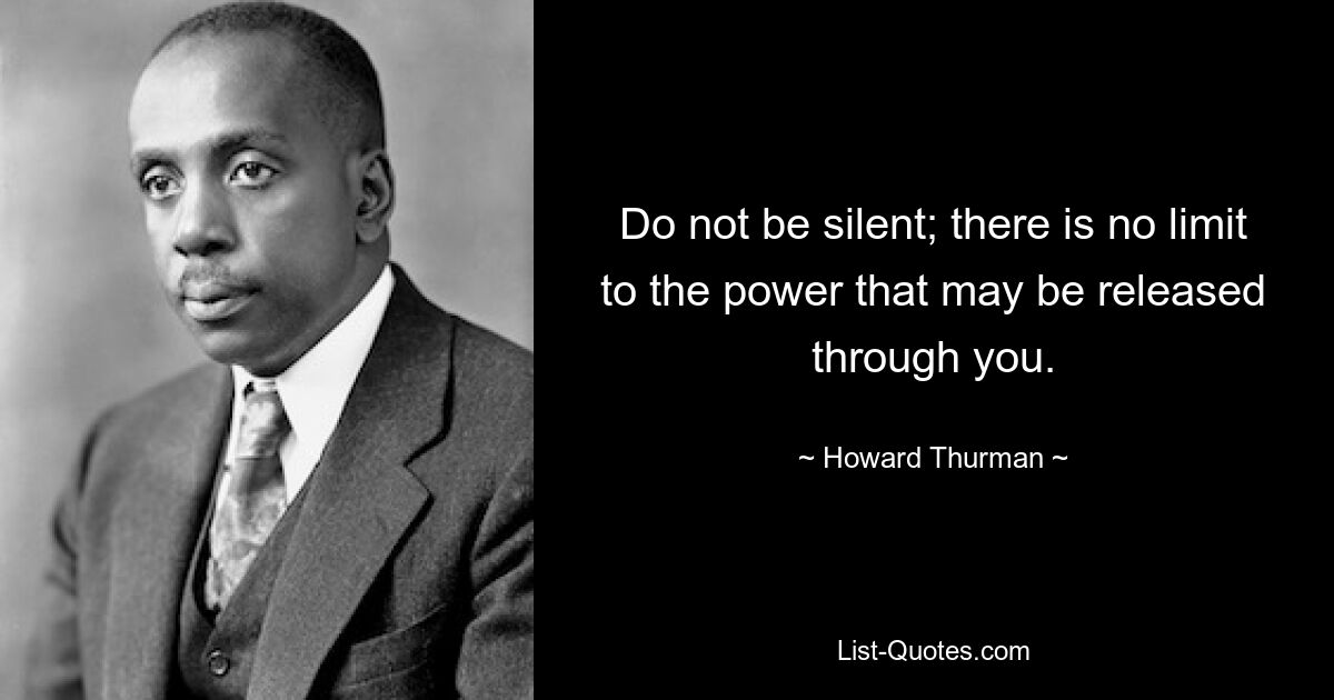 Do not be silent; there is no limit to the power that may be released through you. — © Howard Thurman