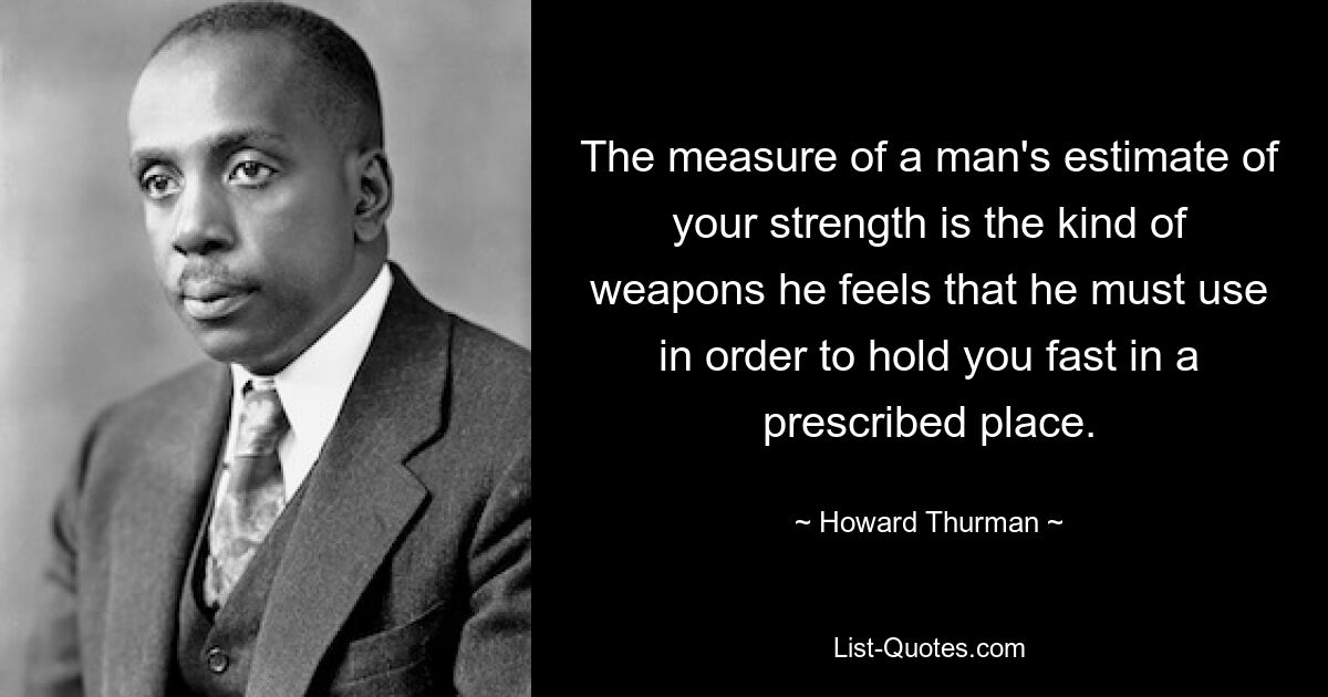 The measure of a man's estimate of your strength is the kind of weapons he feels that he must use in order to hold you fast in a prescribed place. — © Howard Thurman