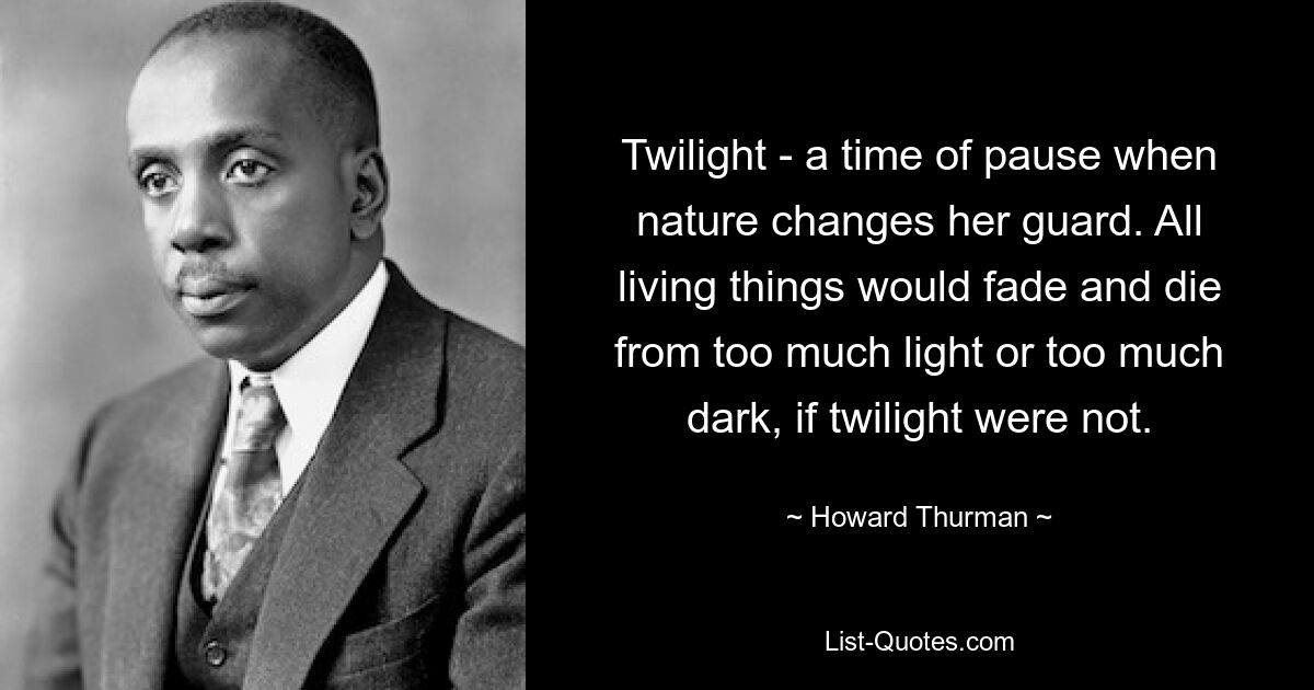 Twilight - a time of pause when nature changes her guard. All living things would fade and die from too much light or too much dark, if twilight were not. — © Howard Thurman