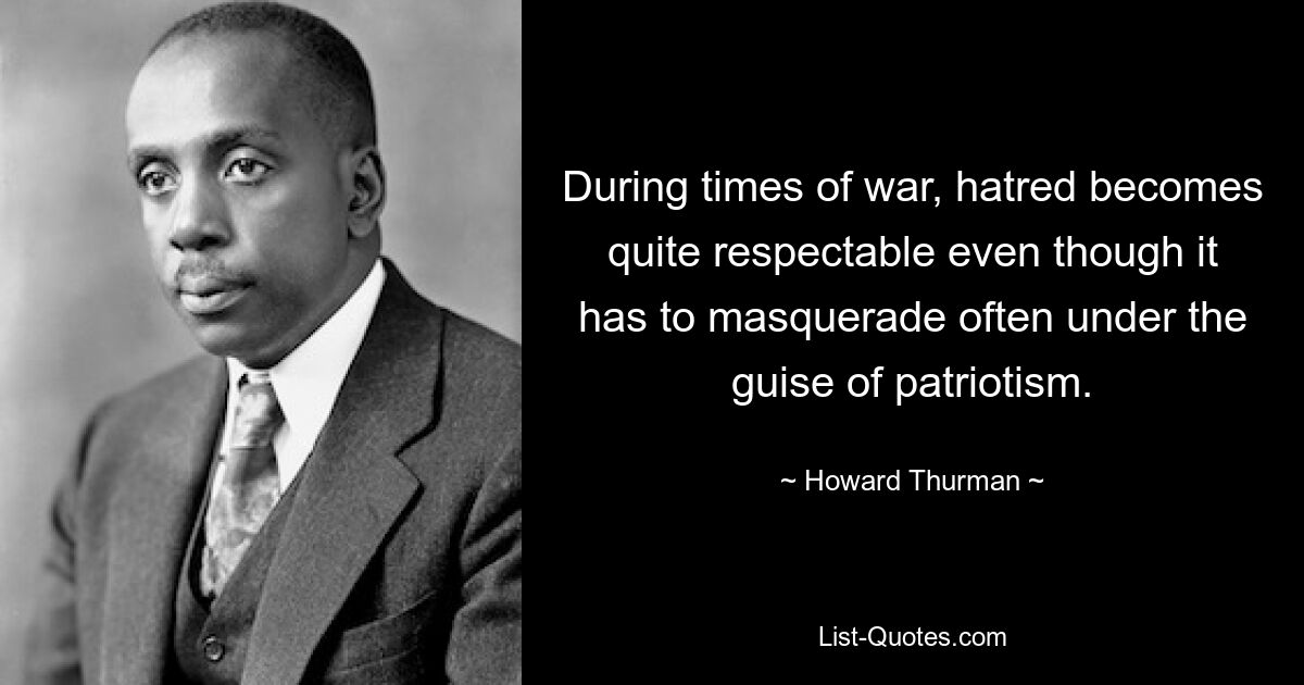 During times of war, hatred becomes quite respectable even though it has to masquerade often under the guise of patriotism. — © Howard Thurman