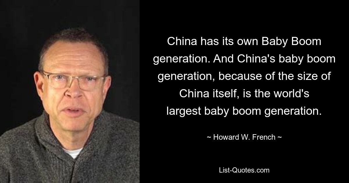 China has its own Baby Boom generation. And China's baby boom generation, because of the size of China itself, is the world's largest baby boom generation. — © Howard W. French