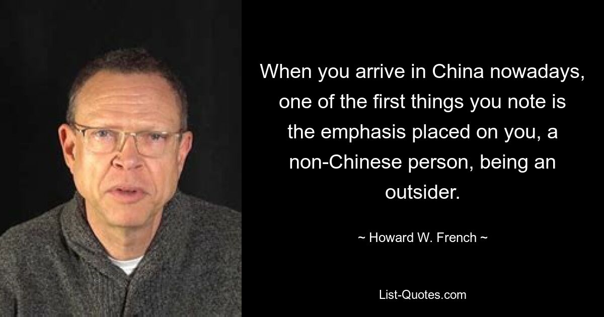 When you arrive in China nowadays, one of the first things you note is the emphasis placed on you, a non-Chinese person, being an outsider. — © Howard W. French