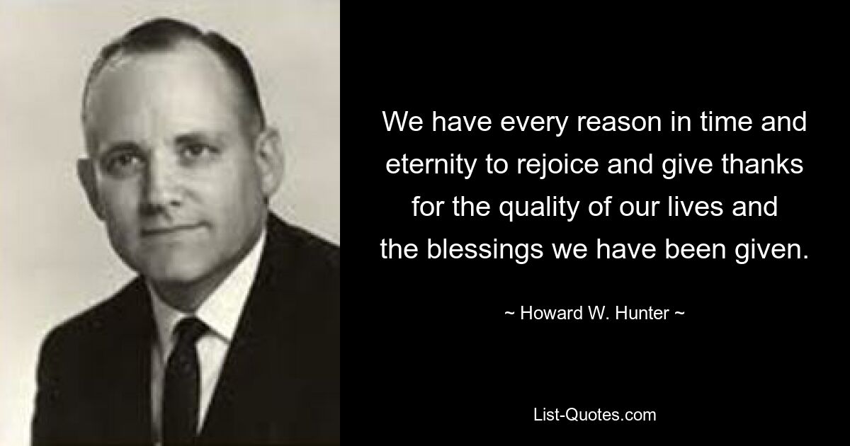 We have every reason in time and eternity to rejoice and give thanks for the quality of our lives and the blessings we have been given. — © Howard W. Hunter