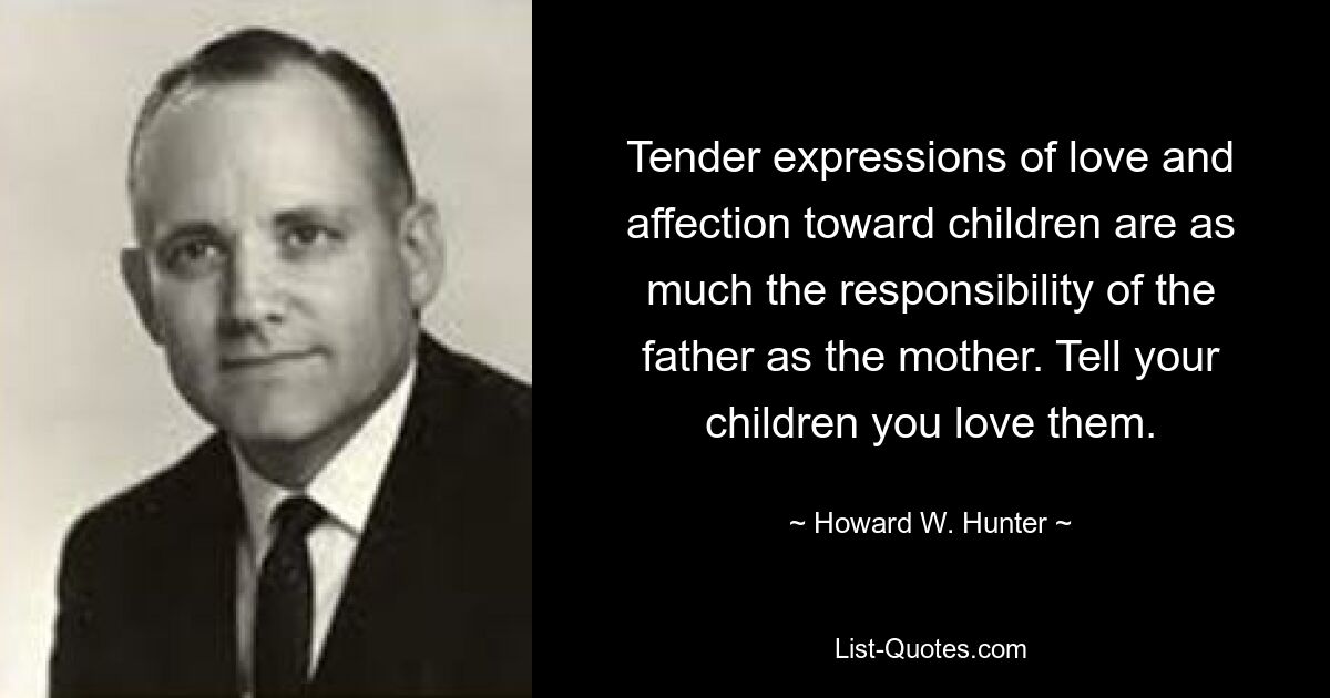 Tender expressions of love and affection toward children are as much the responsibility of the father as the mother. Tell your children you love them. — © Howard W. Hunter