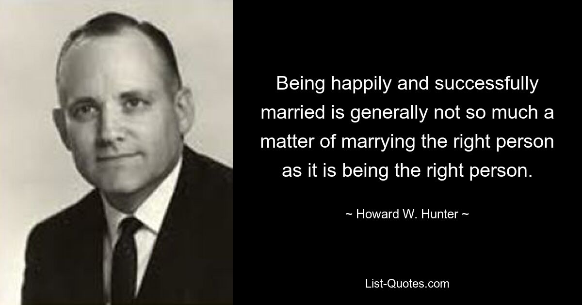 Being happily and successfully married is generally not so much a matter of marrying the right person as it is being the right person. — © Howard W. Hunter