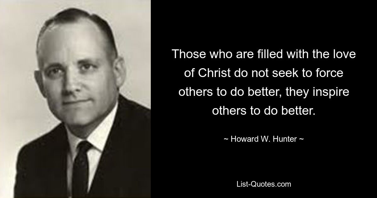 Those who are filled with the love of Christ do not seek to force others to do better, they inspire others to do better. — © Howard W. Hunter