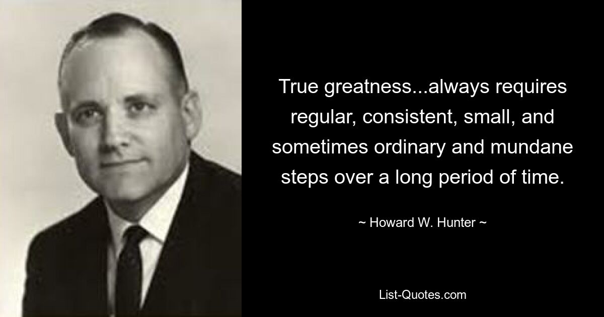 True greatness...always requires regular, consistent, small, and sometimes ordinary and mundane steps over a long period of time. — © Howard W. Hunter