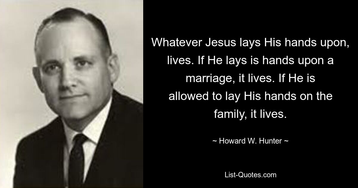 Whatever Jesus lays His hands upon, lives. If He lays is hands upon a marriage, it lives. If He is allowed to lay His hands on the family, it lives. — © Howard W. Hunter