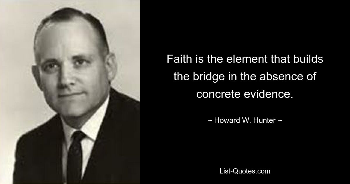 Faith is the element that builds the bridge in the absence of concrete evidence. — © Howard W. Hunter