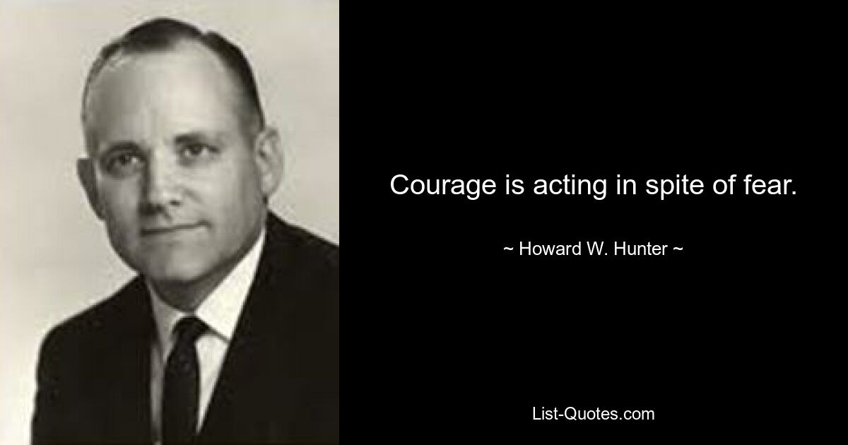 Courage is acting in spite of fear. — © Howard W. Hunter