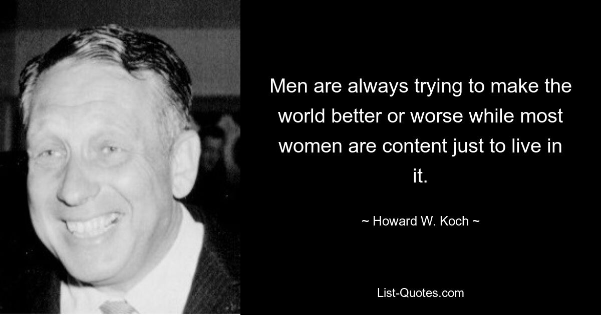 Men are always trying to make the world better or worse while most women are content just to live in it. — © Howard W. Koch